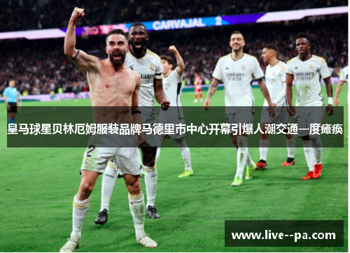 皇马球星贝林厄姆服装品牌马德里市中心开幕引爆人潮交通一度瘫痪