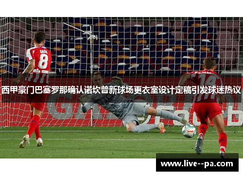 西甲豪门巴塞罗那确认诺坎普新球场更衣室设计定稿引发球迷热议 西甲豪门巴塞罗那确认诺坎普新球场更衣室设计定稿引发球迷热议
