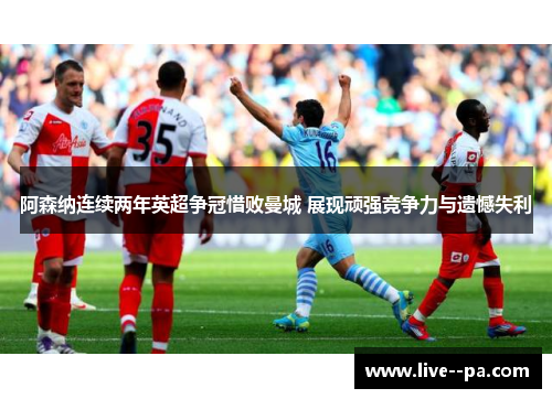 阿森纳连续两年英超争冠惜败曼城 展现顽强竞争力与遗憾失利 阿森纳连续两年英超争冠惜败曼城 展现顽强竞争力与遗憾失利