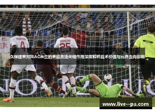 久保建英对阵AC米兰的英超赛场关键作用深度解析战术价值与比赛走向影响