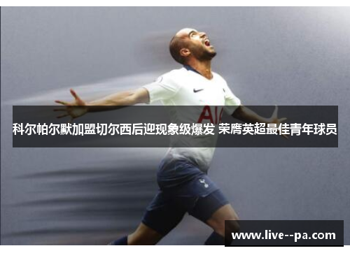 科尔帕尔默加盟切尔西后迎现象级爆发 荣膺英超最佳青年球员 科尔帕尔默加盟切尔西后迎现象级爆发 荣膺英超最佳青年球员